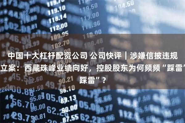 中国十大杠杆配资公司 公司快评︱涉嫌信披违规被立案：西藏珠峰业绩向好，控股股东为何频频“踩雷”？