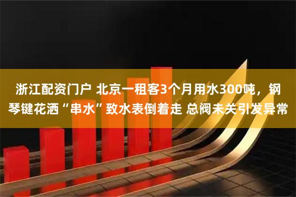 浙江配资门户 北京一租客3个月用水300吨，钢琴键花洒“串水”致水表倒着走 总阀未关引发异常