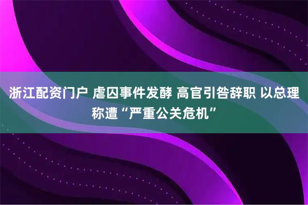 浙江配资门户 虐囚事件发酵 高官引咎辞职 以总理称遭“严重公关危机”