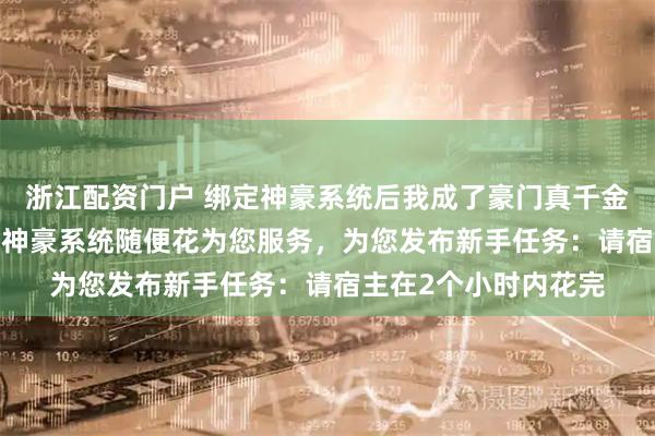 浙江配资门户 绑定神豪系统后我成了豪门真千金 云子衿陆云阙 叮！神豪系统随便花为您服务，为您发布新手任务：请宿主在2个小时内花完