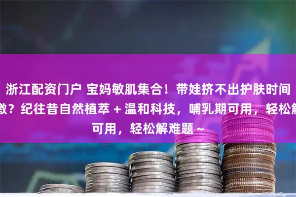 浙江配资门户 宝妈敏肌集合！带娃挤不出护肤时间、怕刺激？纪往昔自然植萃 + 温和科技，哺乳期可用，轻松解难题～