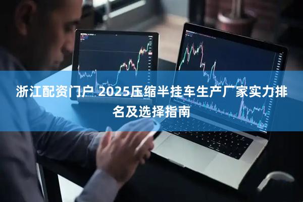 浙江配资门户 2025压缩半挂车生产厂家实力排名及选择指南