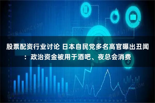 股票配资行业讨论 日本自民党多名高官曝出丑闻：政治资金被用于酒吧、夜总会消费