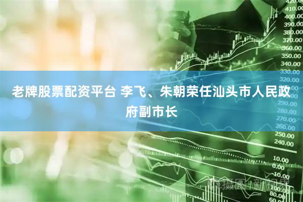 老牌股票配资平台 李飞、朱朝荣任汕头市人民政府副市长