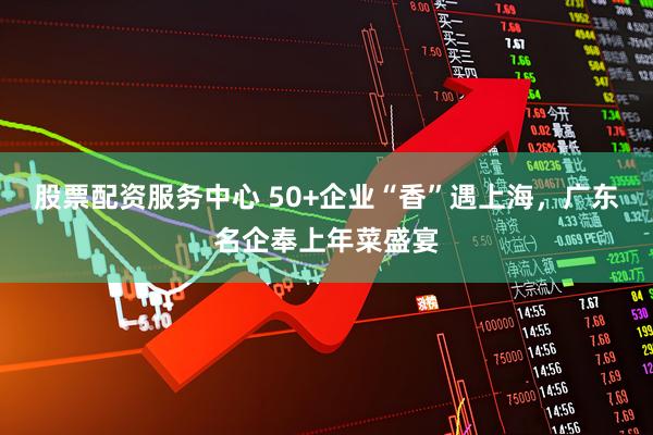 股票配资服务中心 50+企业“香”遇上海，广东名企奉上年菜盛宴