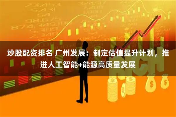炒股配资排名 广州发展：制定估值提升计划，推进人工智能+能源高质量发展