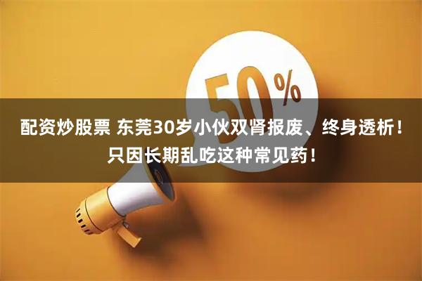 配资炒股票 东莞30岁小伙双肾报废、终身透析！只因长期乱吃这种常见药！