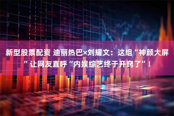 新型股票配资 迪丽热巴×刘耀文：这组“神颜大屏”让网友直呼“内娱综艺终于开窍了”！