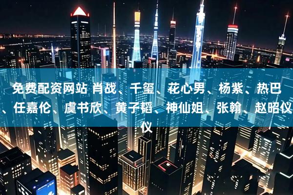 免费配资网站 肖战、千玺、花心男、杨紫、热巴、任嘉伦、虞书欣、黄子韬、神仙姐、张翰、赵昭仪