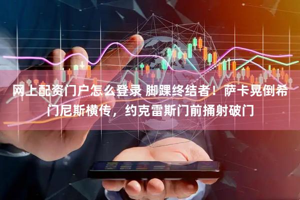 网上配资门户怎么登录 脚踝终结者！萨卡晃倒希门尼斯横传，约克雷斯门前捅射破门