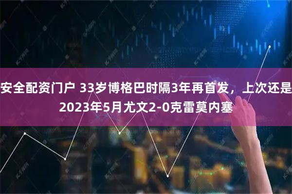 安全配资门户 33岁博格巴时隔3年再首发，上次还是2023年5月尤文2-0克雷莫内塞