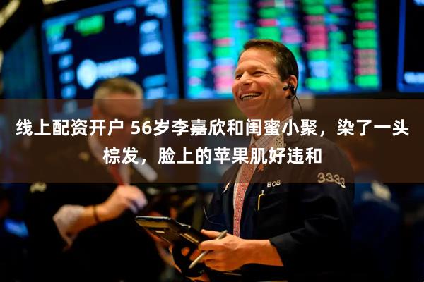 线上配资开户 56岁李嘉欣和闺蜜小聚，染了一头棕发，脸上的苹果肌好违和