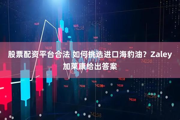 股票配资平台合法 如何挑选进口海豹油？Zaley加莱康给出答案